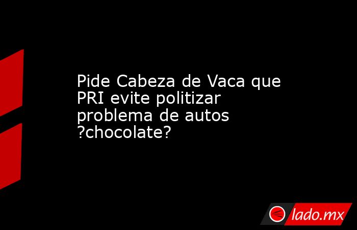 Pide Cabeza de Vaca que PRI evite politizar problema de autos ?chocolate?. Noticias en tiempo real