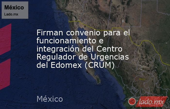 Firman convenio para el funcionamiento e integración del Centro Regulador de Urgencias del Edomex (CRUM). Noticias en tiempo real