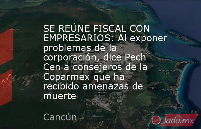SE REÚNE FISCAL CON EMPRESARIOS: Al exponer problemas de la corporación, dice Pech Cen a consejeros de la Coparmex que ha recibido amenazas de muerte. Noticias en tiempo real