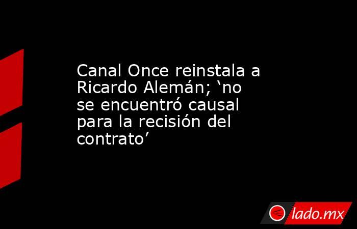 Canal Once reinstala a Ricardo Alemán; ‘no se encuentró causal para la recisión del contrato’. Noticias en tiempo real