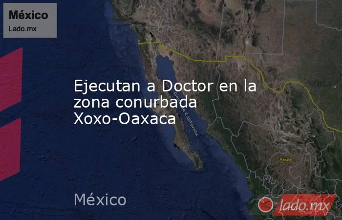 Ejecutan a Doctor en la zona conurbada Xoxo-Oaxaca. Noticias en tiempo real