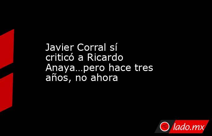 Javier Corral sí criticó a Ricardo Anaya…pero hace tres años, no ahora. Noticias en tiempo real
