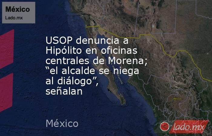 USOP denuncia a Hipólito en oficinas centrales de Morena; “el alcalde se niega al diálogo”, señalan. Noticias en tiempo real