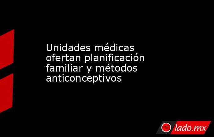 Unidades médicas ofertan planificación familiar y métodos anticonceptivos. Noticias en tiempo real