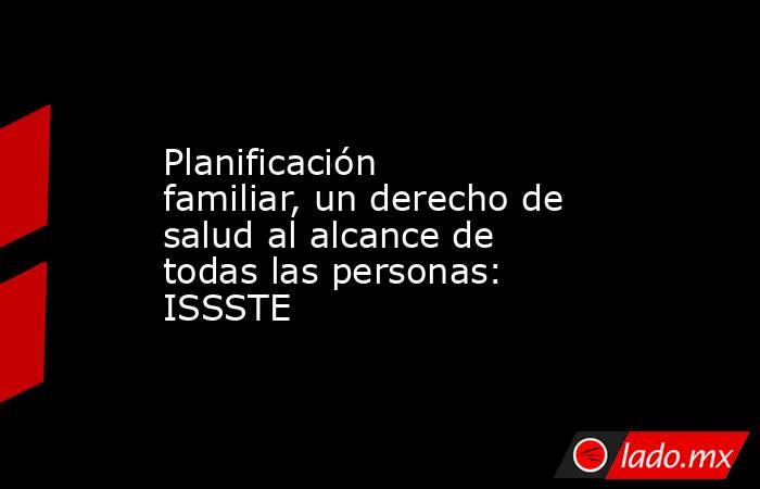 Planificación familiar, un derecho de salud al alcance de todas las personas: ISSSTE. Noticias en tiempo real