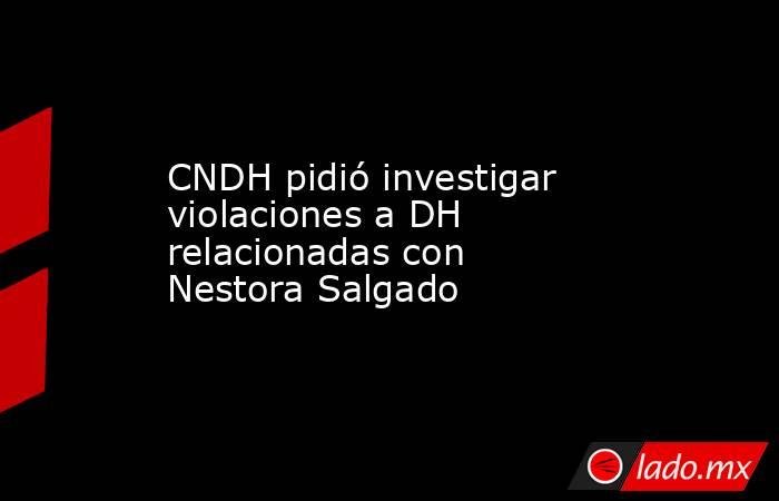 CNDH pidió investigar violaciones a DH relacionadas con Nestora Salgado. Noticias en tiempo real