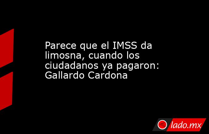 Parece que el IMSS da limosna, cuando los ciudadanos ya pagaron: Gallardo Cardona. Noticias en tiempo real