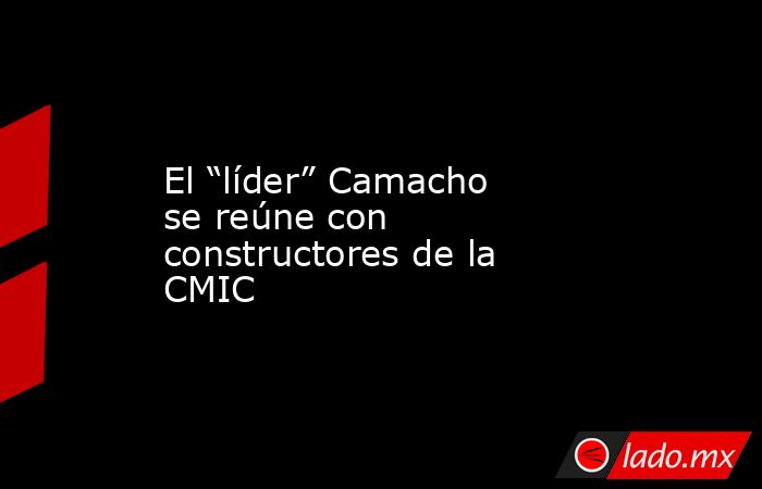 El “líder” Camacho se reúne con constructores de la CMIC. Noticias en tiempo real