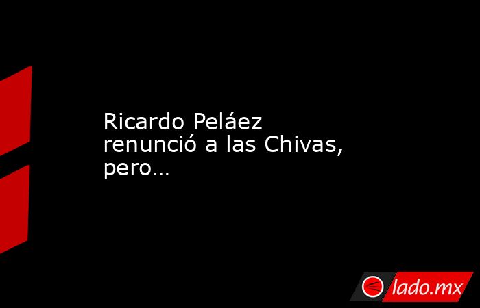 Ricardo Peláez renunció a las Chivas, pero…. Noticias en tiempo real