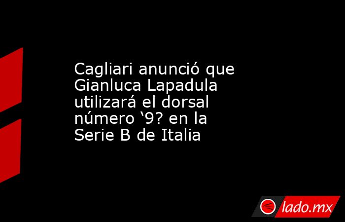 Cagliari anunció que Gianluca Lapadula utilizará el dorsal número ‘9? en la Serie B de Italia. Noticias en tiempo real