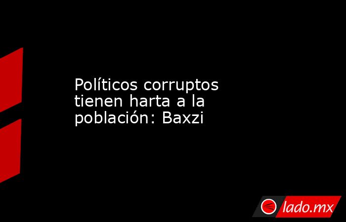 Políticos corruptos tienen harta a la población: Baxzi. Noticias en tiempo real