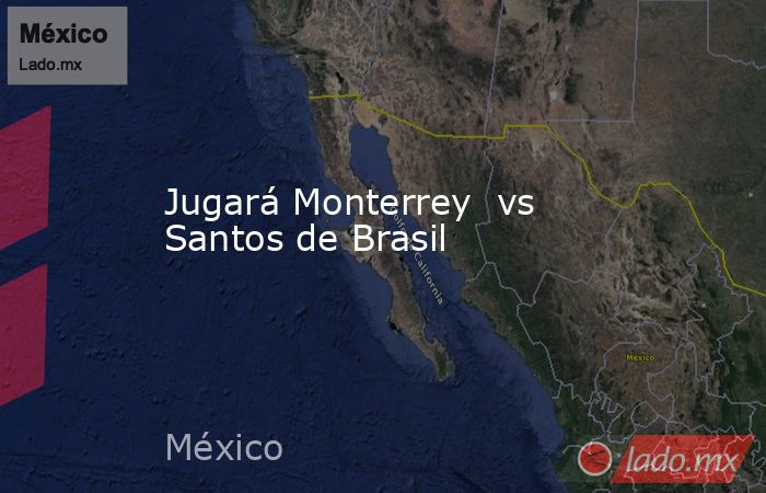 Jugará Monterrey  vs Santos de Brasil. Noticias en tiempo real