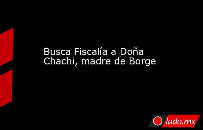 Busca Fiscalía a Doña Chachi, madre de Borge. Noticias en tiempo real