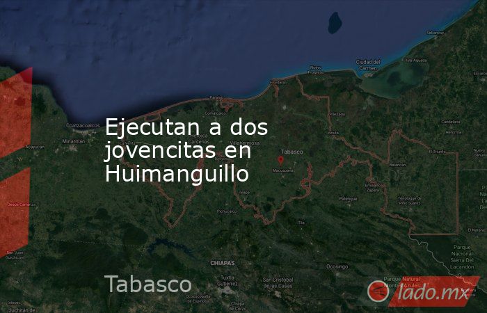 Ejecutan a dos jovencitas en Huimanguillo. Noticias en tiempo real