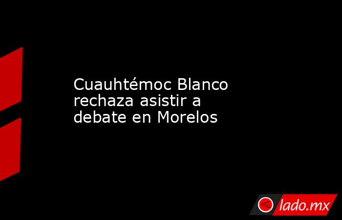 Cuauhtémoc Blanco rechaza asistir a debate en Morelos. Noticias en tiempo real