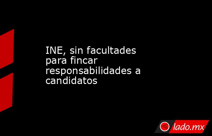 INE, sin facultades para fincar responsabilidades a candidatos. Noticias en tiempo real