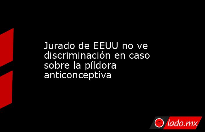 Jurado de EEUU no ve discriminación en caso sobre la píldora anticonceptiva. Noticias en tiempo real