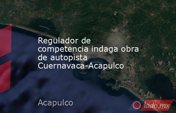Regulador de competencia indaga obra de autopista Cuernavaca-Acapulco. Noticias en tiempo real