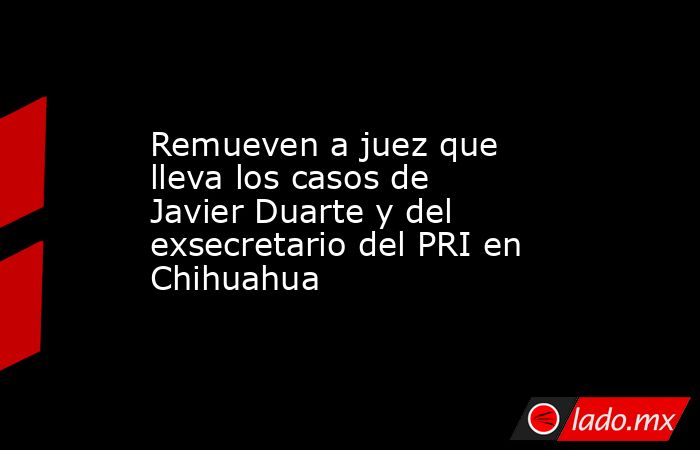 Remueven a juez que lleva los casos de Javier Duarte y del exsecretario del PRI en Chihuahua. Noticias en tiempo real