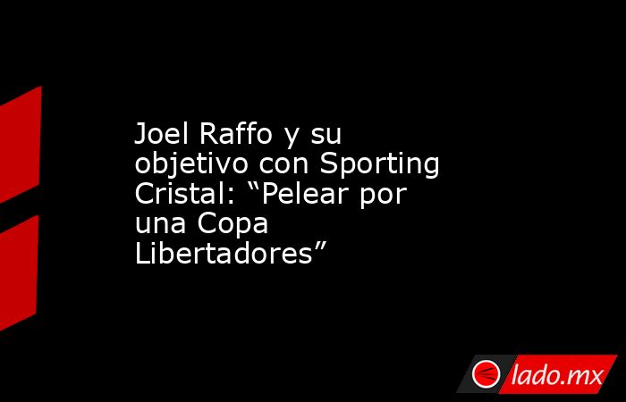 Joel Raffo y su objetivo con Sporting Cristal: “Pelear por una Copa Libertadores”. Noticias en tiempo real