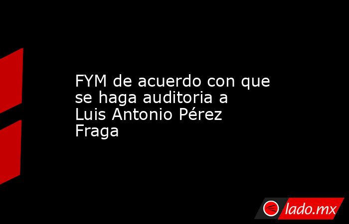 FYM de acuerdo con que se haga auditoria a Luis Antonio Pérez Fraga. Noticias en tiempo real
