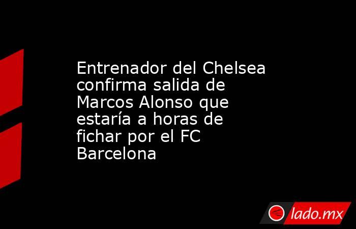 Entrenador del Chelsea confirma salida de Marcos Alonso que estaría a horas de fichar por el FC Barcelona. Noticias en tiempo real
