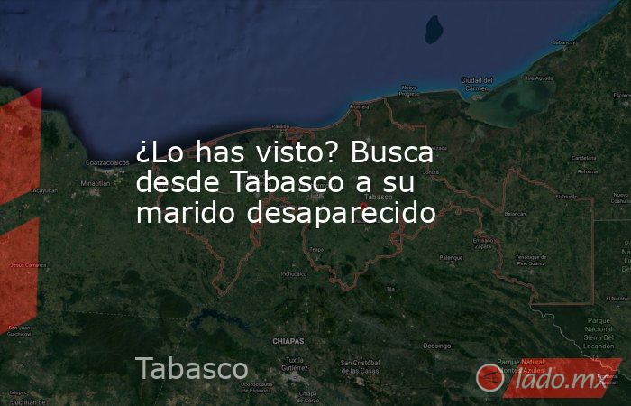 ¿Lo has visto? Busca desde Tabasco a su marido desaparecido. Noticias en tiempo real
