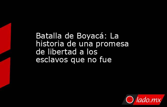 Batalla de Boyacá: La historia de una promesa de libertad a los esclavos que no fue. Noticias en tiempo real