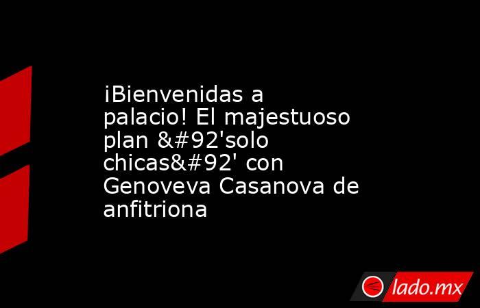 ¡Bienvenidas a palacio! El majestuoso plan \'solo chicas\' con Genoveva Casanova de anfitriona. Noticias en tiempo real