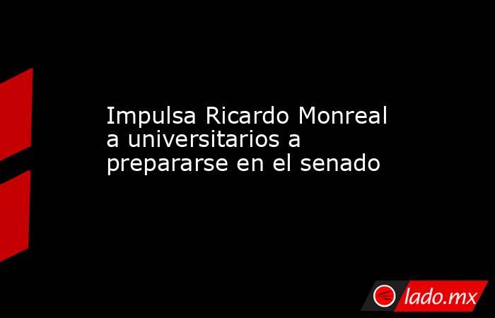 Impulsa Ricardo Monreal a universitarios a prepararse en el senado. Noticias en tiempo real