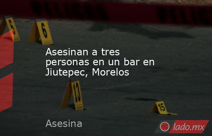 Asesinan a tres personas en un bar en Jiutepec, Morelos. Noticias en tiempo real