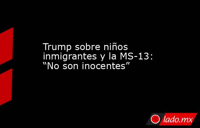 Trump sobre niños inmigrantes y la MS-13: “No son inocentes”. Noticias en tiempo real