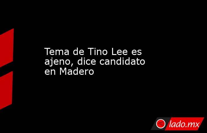 Tema de Tino Lee es ajeno, dice candidato en Madero. Noticias en tiempo real