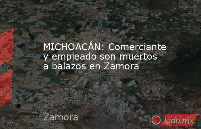 MICHOACÁN: Comerciante y empleado son muertos a balazos en Zamora. Noticias en tiempo real