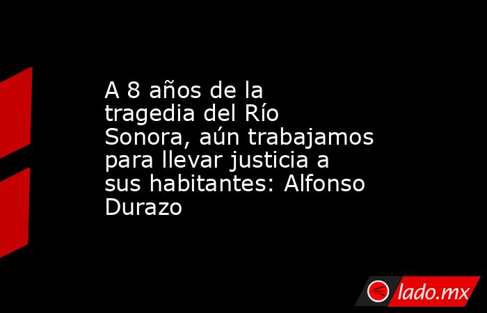 A 8 años de la tragedia del Río Sonora, aún trabajamos para llevar justicia a sus habitantes: Alfonso Durazo. Noticias en tiempo real
