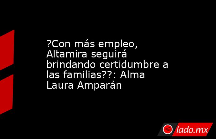 ?Con más empleo, Altamira seguirá brindando certidumbre a las familias??: Alma Laura Amparán. Noticias en tiempo real