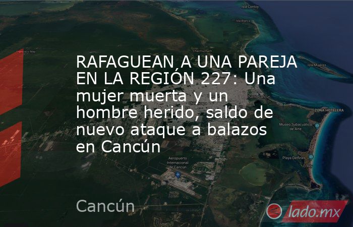 RAFAGUEAN A UNA PAREJA EN LA REGIÓN 227: Una mujer muerta y un hombre herido, saldo de nuevo ataque a balazos en Cancún. Noticias en tiempo real