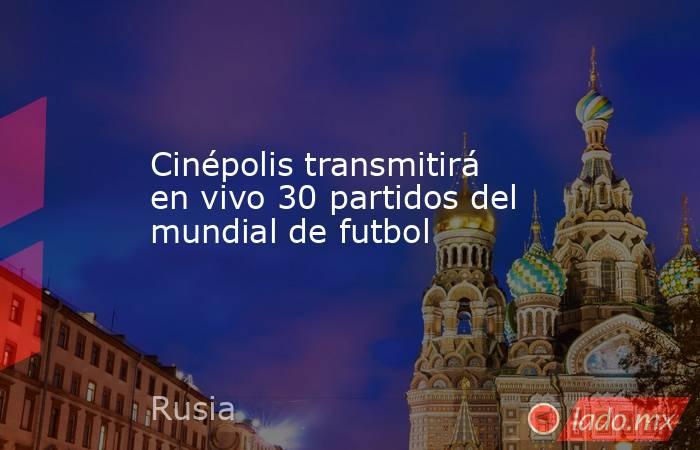 Cinépolis transmitirá en vivo 30 partidos del mundial de futbol. Noticias en tiempo real