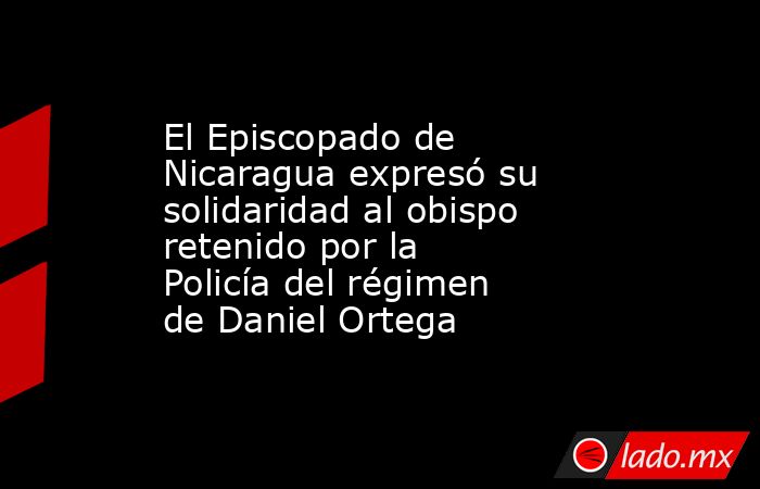 El Episcopado de Nicaragua expresó su solidaridad al obispo retenido por la Policía del régimen de Daniel Ortega. Noticias en tiempo real