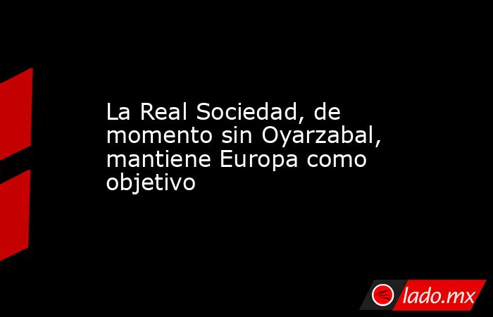 La Real Sociedad, de momento sin Oyarzabal, mantiene Europa como objetivo. Noticias en tiempo real