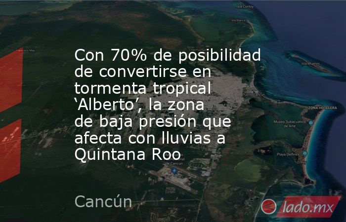 Con 70% de posibilidad de convertirse en tormenta tropical ‘Alberto’, la zona de baja presión que afecta con lluvias a Quintana Roo. Noticias en tiempo real