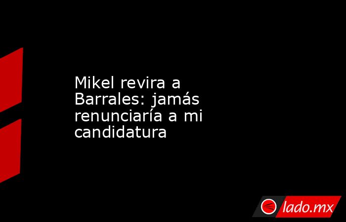 Mikel revira a Barrales: jamás renunciaría a mi candidatura. Noticias en tiempo real