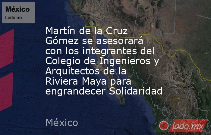 Martín de la Cruz Gómez se asesorará con los integrantes del Colegio de Ingenieros y Arquitectos de la Riviera Maya para engrandecer Solidaridad. Noticias en tiempo real