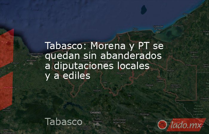 Tabasco: Morena y PT se quedan sin abanderados a diputaciones locales y a ediles. Noticias en tiempo real
