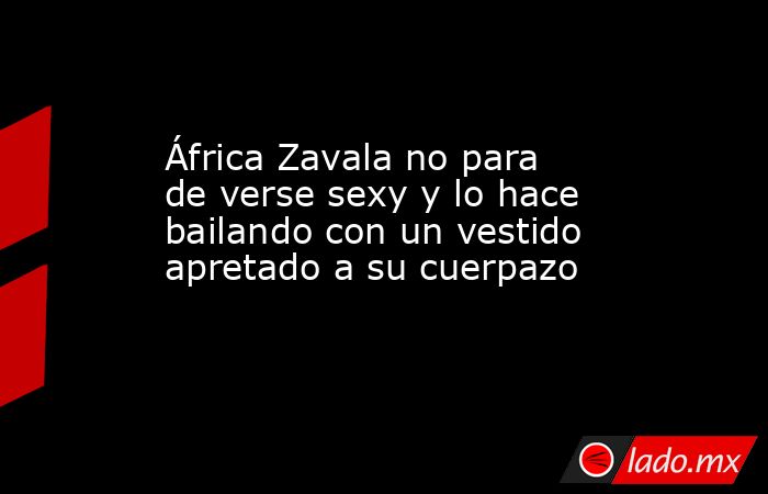 África Zavala no para de verse sexy y lo hace bailando con un vestido apretado a su cuerpazo. Noticias en tiempo real