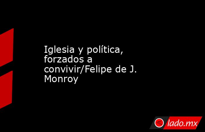 Iglesia y política, forzados a convivir/Felipe de J. Monroy. Noticias en tiempo real