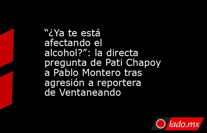 “¿Ya te está afectando el alcohol?”: la directa pregunta de Pati Chapoy a Pablo Montero tras agresión a reportera de Ventaneando. Noticias en tiempo real