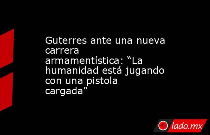 Guterres ante una nueva carrera armamentística: “La humanidad está jugando con una pistola cargada”. Noticias en tiempo real