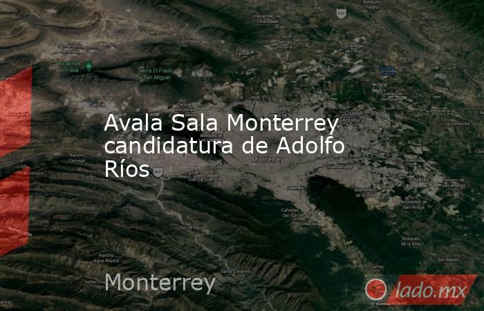Avala Sala Monterrey candidatura de Adolfo Ríos. Noticias en tiempo real