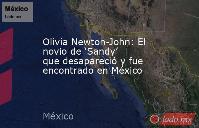 Olivia Newton-John: El novio de ‘Sandy’ que desapareció y fue encontrado en México. Noticias en tiempo real